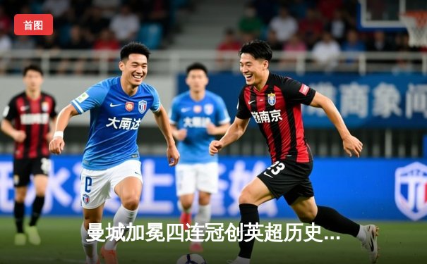 曼城加冕四连冠创英超历史，哈兰德双响锁定胜局